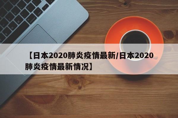 【日本2020肺炎疫情最新／日本2020肺炎疫情最新情况】