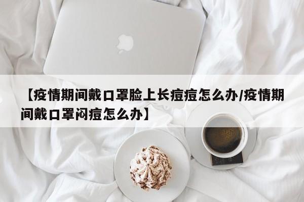 【疫情期间戴口罩脸上长痘痘怎么办／疫情期间戴口罩闷痘怎么办】
