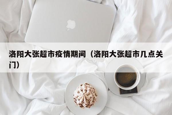 洛阳大张超市疫情期间（洛阳大张超市几点关门）