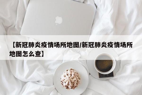 【新冠肺炎疫情场所地图／新冠肺炎疫情场所地图怎么查】