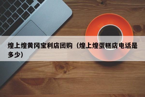 煌上煌黄冈宝利店团购（煌上煌蛋糕店电话是多少）