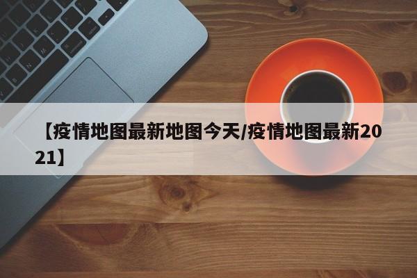 【疫情地图最新地图今天／疫情地图最新2021】