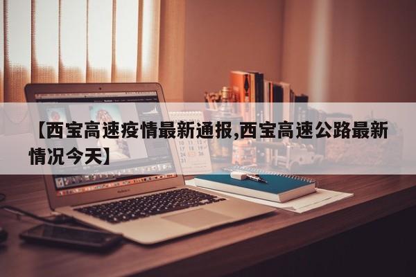 【西宝高速疫情最新通报,西宝高速公路最新情况今天】