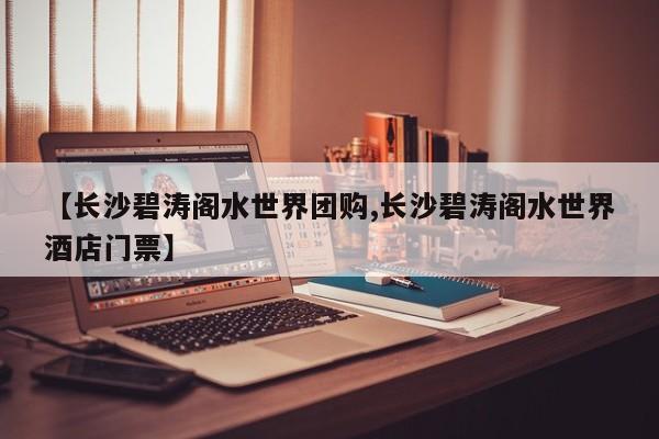 【长沙碧涛阁水世界团购,长沙碧涛阁水世界酒店门票】