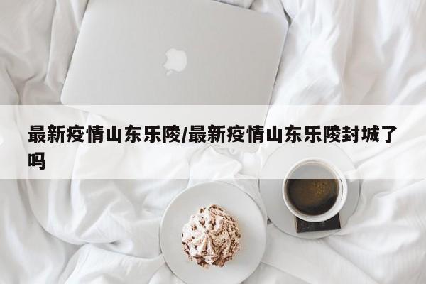最新疫情山东乐陵／最新疫情山东乐陵封城了吗