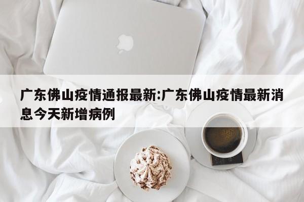 广东佛山疫情通报最新：广东佛山疫情最新消息今天新增病例