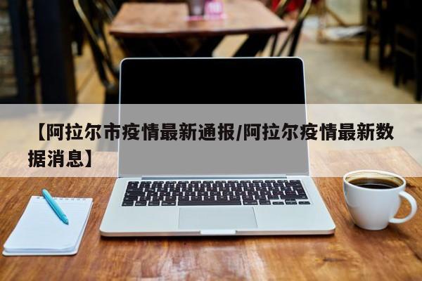 【阿拉尔市疫情最新通报／阿拉尔疫情最新数据消息】