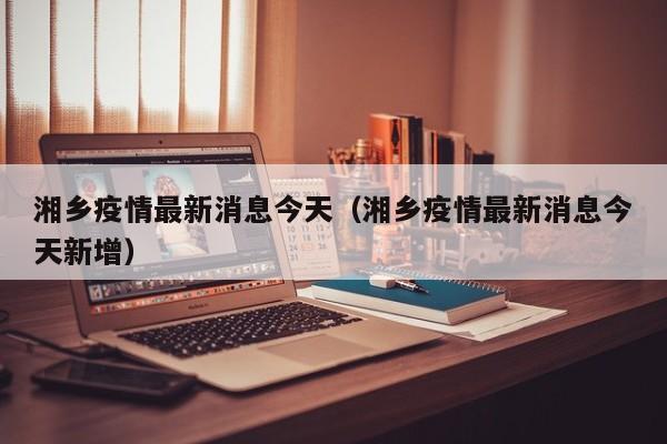 湘乡疫情最新消息今天（湘乡疫情最新消息今天新增）