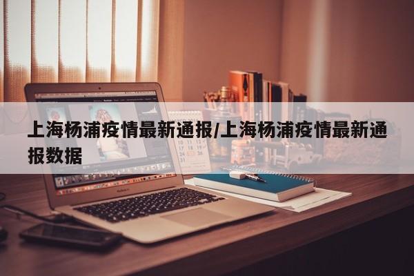 上海杨浦疫情最新通报／上海杨浦疫情最新通报数据
