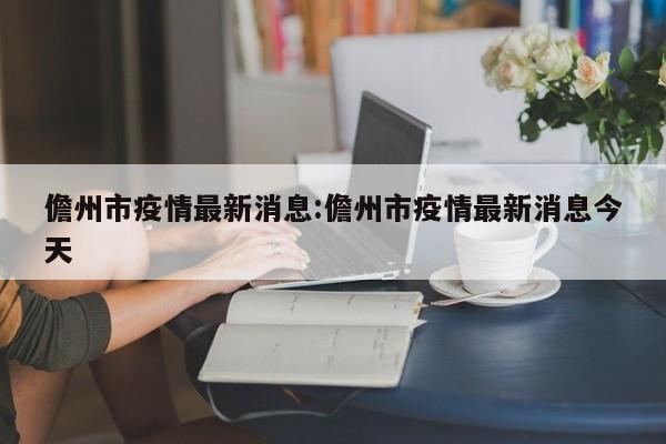 儋州市疫情最新消息：儋州市疫情最新消息今天