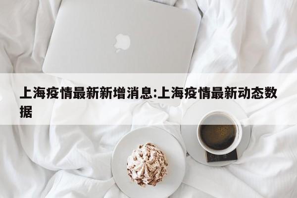 上海疫情最新新增消息：上海疫情最新动态数据