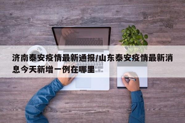 济南泰安疫情最新通报／山东泰安疫情最新消息今天新增一例在哪里