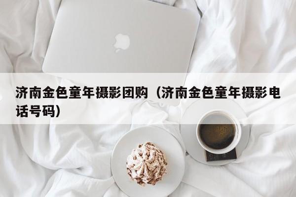 济南金色童年摄影团购（济南金色童年摄影电话号码）