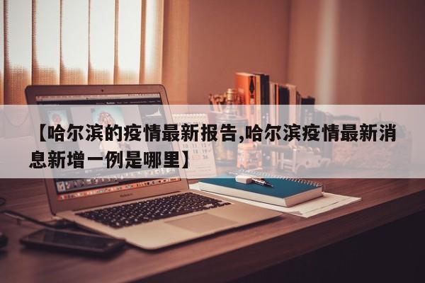 【哈尔滨的疫情最新报告,哈尔滨疫情最新消息新增一例是哪里】