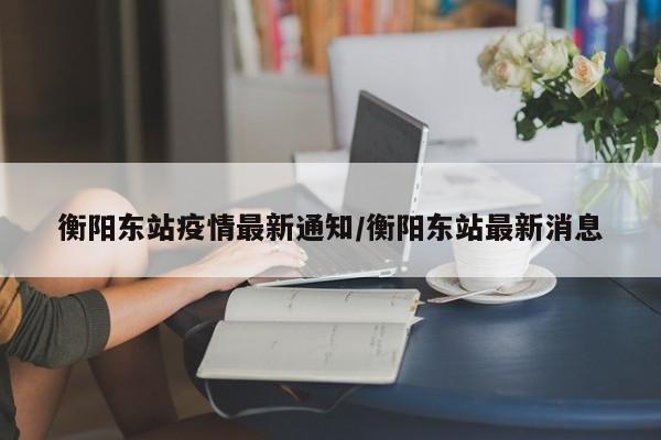 衡阳东站疫情最新通知／衡阳东站最新消息