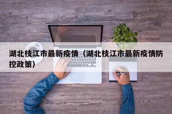 湖北枝江市最新疫情（湖北枝江市最新疫情防控政策）