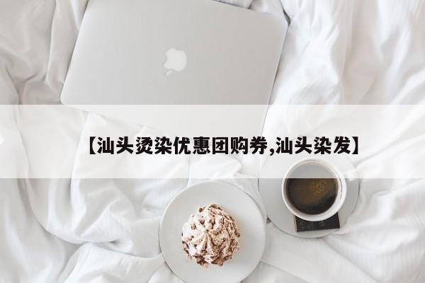 【汕头烫染优惠团购券,汕头染发】