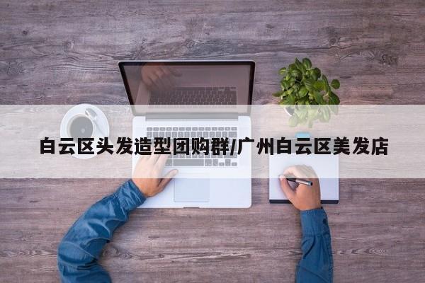 白云区头发造型团购群／广州白云区美发店