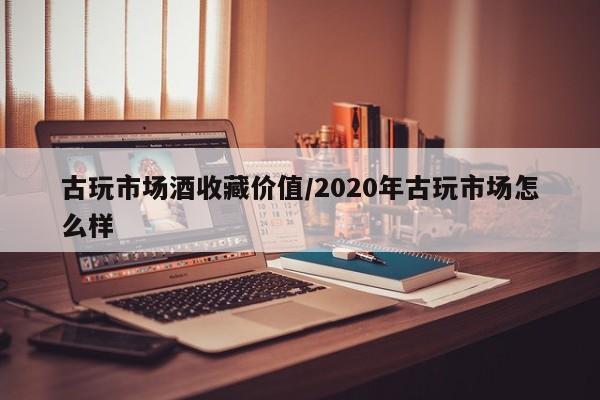 古玩市场酒收藏价值／2020年古玩市场怎么样