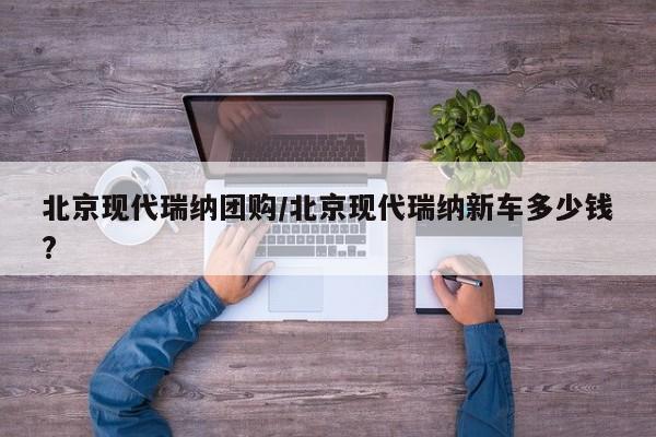 北京现代瑞纳团购／北京现代瑞纳新车多少钱？