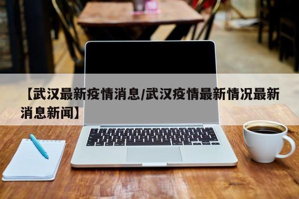 【武汉最新疫情消息／武汉疫情最新情况最新消息新闻】