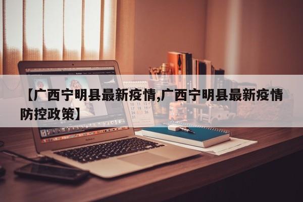【广西宁明县最新疫情,广西宁明县最新疫情防控政策】