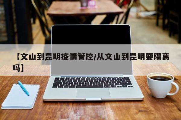 【文山到昆明疫情管控／从文山到昆明要隔离吗】