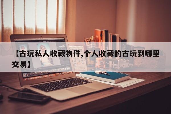 【古玩私人收藏物件,个人收藏的古玩到哪里交易】