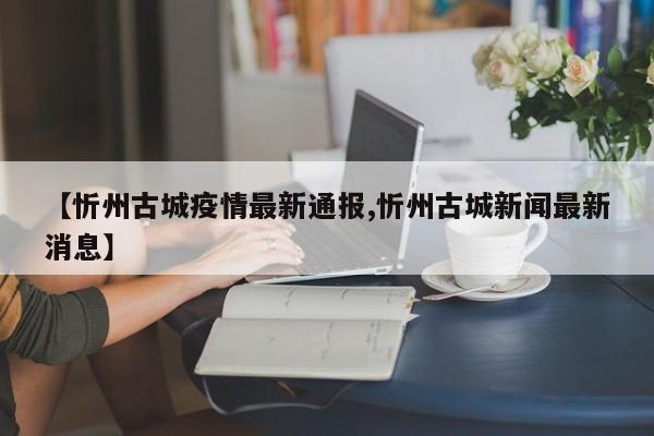 【忻州古城疫情最新通报,忻州古城新闻最新消息】