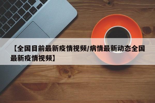 【全国目前最新疫情视频／病情最新动态全国最新疫情视频】
