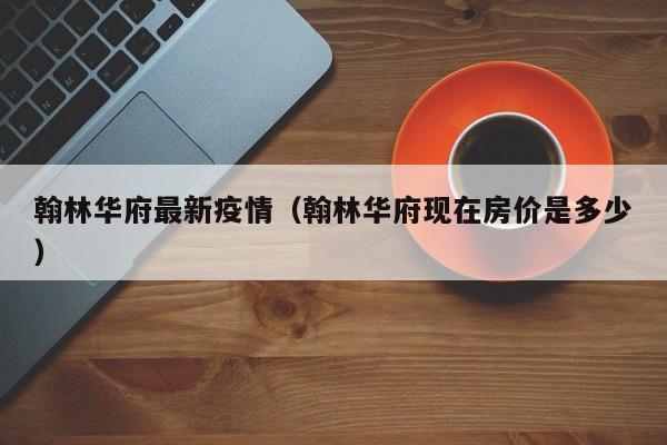 翰林华府最新疫情（翰林华府现在房价是多少）