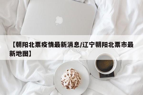 【朝阳北票疫情最新消息／辽宁朝阳北票市最新地图】