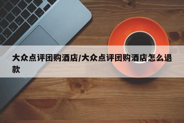 大众点评团购酒店／大众点评团购酒店怎么退款