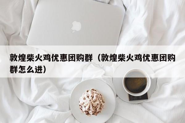 敦煌柴火鸡优惠团购群（敦煌柴火鸡优惠团购群怎么进）