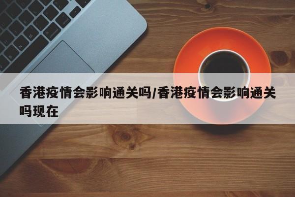 香港疫情会影响通关吗／香港疫情会影响通关吗现在