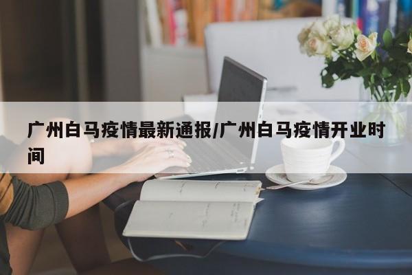 广州白马疫情最新通报／广州白马疫情开业时间