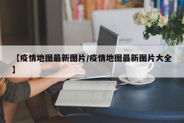 【疫情地图最新图片／疫情地图最新图片大全】