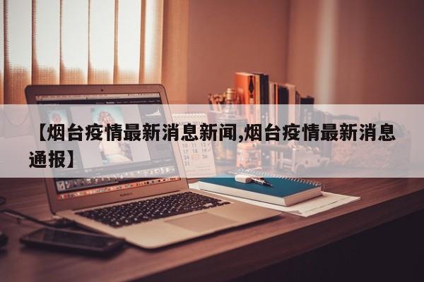【烟台疫情最新消息新闻,烟台疫情最新消息通报】
