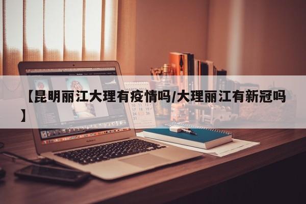 【昆明丽江大理有疫情吗／大理丽江有新冠吗】