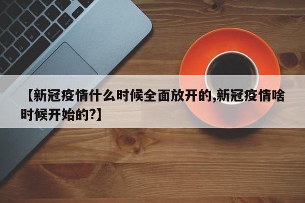 【新冠疫情什么时候全面放开的,新冠疫情啥时候开始的？】