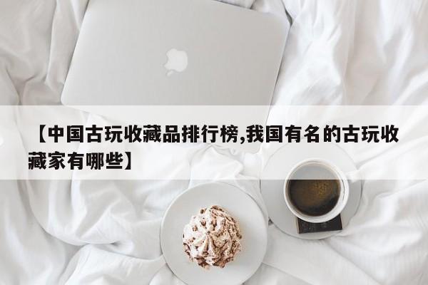 【中国古玩收藏品排行榜,我国有名的古玩收藏家有哪些】