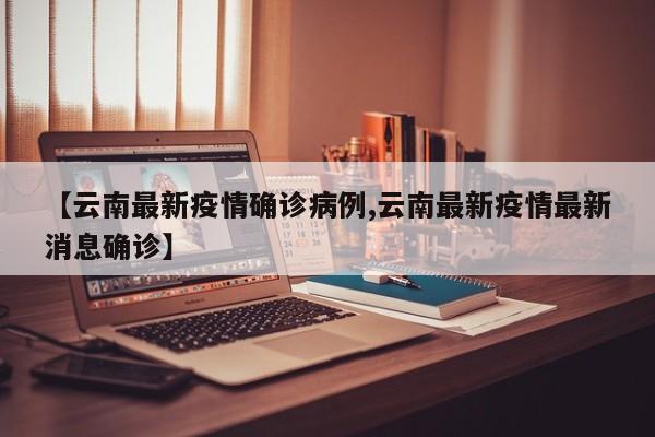 【云南最新疫情确诊病例,云南最新疫情最新消息确诊】