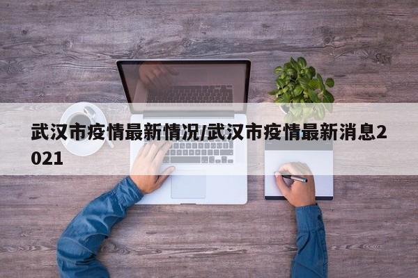 武汉市疫情最新情况／武汉市疫情最新消息2021