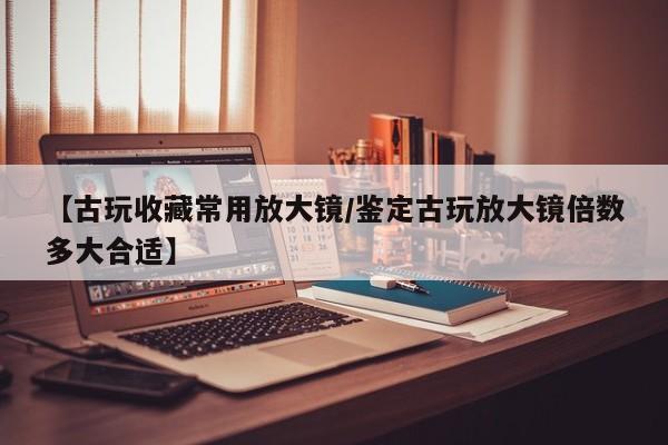 【古玩收藏常用放大镜／鉴定古玩放大镜倍数多大合适】