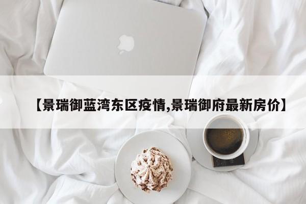 【景瑞御蓝湾东区疫情,景瑞御府最新房价】