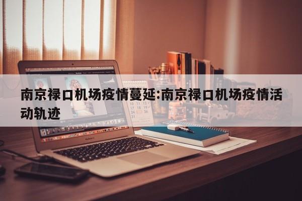 南京禄口机场疫情蔓延：南京禄口机场疫情活动轨迹