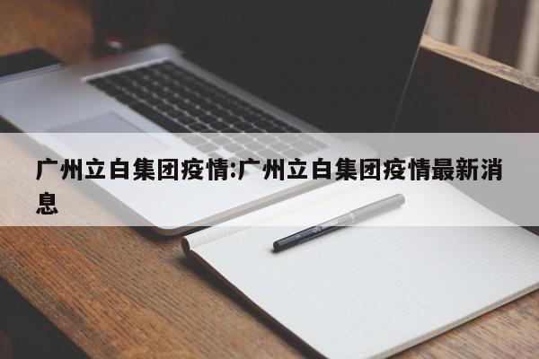 广州立白集团疫情：广州立白集团疫情最新消息