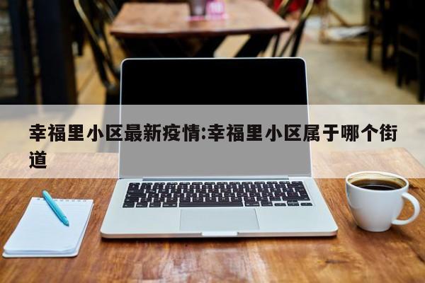 幸福里小区最新疫情：幸福里小区属于哪个街道