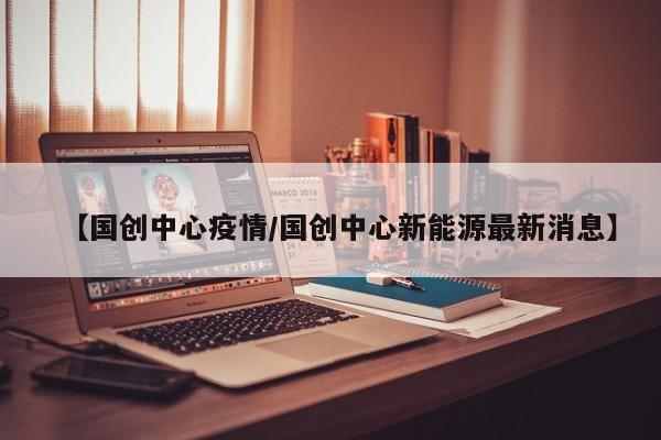 【国创中心疫情／国创中心新能源最新消息】