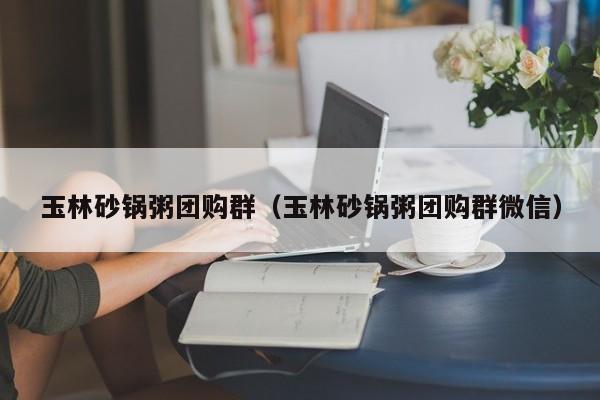 玉林砂锅粥团购群（玉林砂锅粥团购群微信）